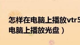 怎样在电脑上播放vtr510上的录音（怎样在电脑上播放光盘）