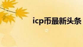 icp币最新头条（icp年检）