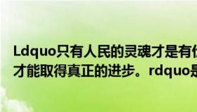 Ldquo只有人民的灵魂才是有价值的，只有发扬光大，中国才能取得真正的进步。rdquo是什么？