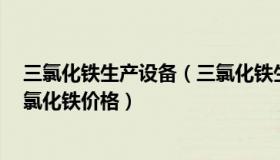 三氯化铁生产设备（三氯化铁生产厂家 三氯化铁供应商 三氯化铁价格）