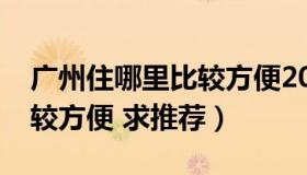 广州住哪里比较方便2020年（广州住哪里比较方便 求推荐）