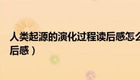 人类起源的演化过程读后感怎么写（人类起源的演化过程读后感）