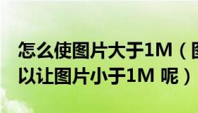 怎么使图片大于1M（图片大于1M 怎么弄可以让图片小于1M 呢）