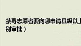 禁毒志愿者要向哪申请县级以上（要成为禁毒志愿者哪个级别审批）