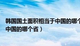 韩国国土面积相当于中国的哪个省份（韩国国土面积相当于中国的哪个省）