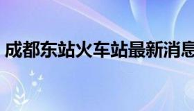 成都东站火车站最新消息（成都东站火车站）