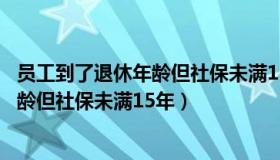 员工到了退休年龄但社保未满15年怎么办（员工到了退休年龄但社保未满15年）