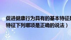 促进健康行为具有的基本特征是（促进健康行为通常有6个特征下列哪项是正确的说法）