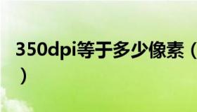 350dpi等于多少像素（350dpi等于多少像素）