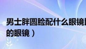 男士胖圆脸配什么眼镜比较好（男士圆脸适合的眼镜）