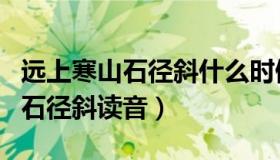 远上寒山石径斜什么时候改的读音（远上寒山石径斜读音）