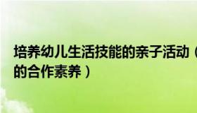 培养幼儿生活技能的亲子活动（如何在亲子活动中培养幼儿的合作素养）