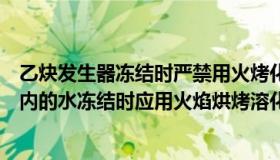 乙炔发生器冻结时严禁用火烤化（乙炔发生器或回火防止器内的水冻结时应用火焰烘烤溶化吗）