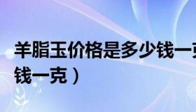 羊脂玉价格是多少钱一克的（现今羊脂玉多少钱一克）