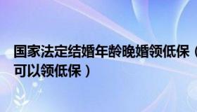 国家法定结婚年龄晚婚领低保（国家法定结婚年龄晚婚年龄可以领低保）