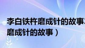 李白铁杵磨成针的故事200字左右（李白铁杵磨成针的故事）