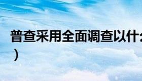 普查采用全面调查以什么为单位（普查的概念）