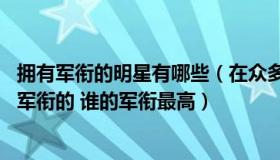 拥有军衔的明星有哪些（在众多明星当中 有哪些明星是带有军衔的 谁的军衔最高）