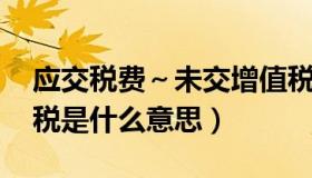 应交税费～未交增值税（应交税费 未交增值税是什么意思）