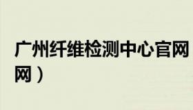 广州纤维检测中心官网（广州纤维检测中心官网）