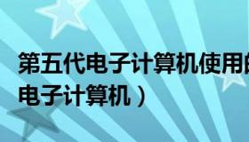 第五代电子计算机使用的电子元件是（第五代电子计算机）