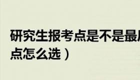 研究生报考点是不是最后考试点（研究生报考点怎么选）