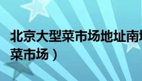 北京大型菜市场地址南城最大早市（北京大型菜市场）