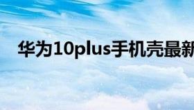 华为10plus手机壳最新款（华为10plus）