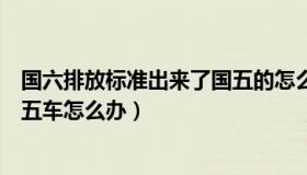 国六排放标准出来了国五的怎么办（国六排放标准实施后国五车怎么办）