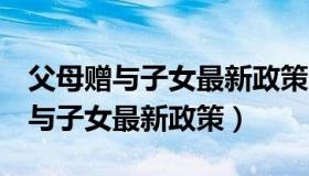 父母赠与子女最新政策房子未满5年（父母赠与子女最新政策）