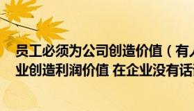 员工必须为公司创造价值（有人说  ldquo 办公室不能为企业创造利润价值 在企业没有话语权  rdquo）