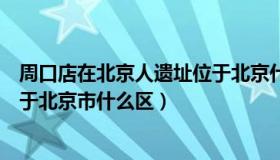 周口店在北京人遗址位于北京什么区（周口店北京人遗址位于北京市什么区）