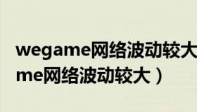 wegame网络波动较大无法启动游戏（wegame网络波动较大）