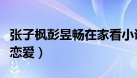 张子枫彭昱畅在家看小说（张子枫彭昱畅在谈恋爱）