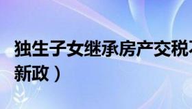 独生子女继承房产交税不（独生子女继承房产新政）