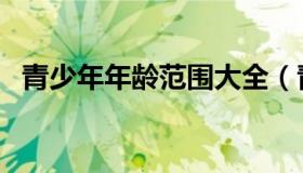 青少年年龄范围大全（青少年的年龄范围）