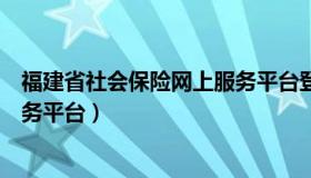 福建省社会保险网上服务平台登录（福建省社会保险网上服务平台）