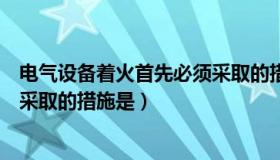 电气设备着火首先必须采取的措施（电气设备着火首先必须采取的措施是）