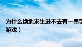 为什么绝地求生进不去有一串字母（为什么绝地求生进不去游戏）