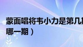 蒙面唱将韦小力是第几期（蒙面唱将韦小力是哪一期）