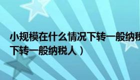 小规模在什么情况下转一般纳税人（小规模纳税人什么情况下转一般纳税人）