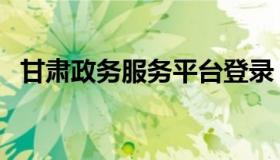 甘肃政务服务平台登录（甘肃政务网官网）