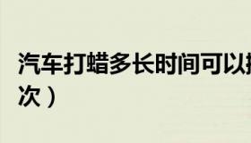 汽车打蜡多长时间可以擦去（汽车打蜡多久一次）