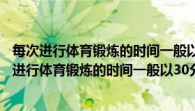 每次进行体育锻炼的时间一般以30分钟至多少小时为（每次进行体育锻炼的时间一般以30分钟至多少小时为宜）