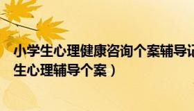 小学生心理健康咨询个案辅导记录（学生心理咨询个案小学生心理辅导个案）