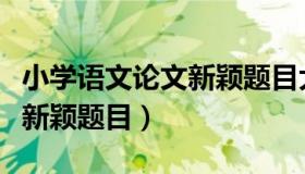 小学语文论文新颖题目大全集（小学语文论文新颖题目）