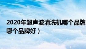 2020年超声波清洗机哪个品牌好呢（2020年超声波清洗机哪个品牌好）