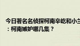 今日著名名侦探柯南辛屹和小兰的爱情剧哪几集再补充一点：柯南嫉妒哪几集？