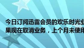 今日订阅迅雷会员的欢乐时光业务。10元每月刚开两天。如果现在取消业务，上个月未使用的会员天数会取消吗？