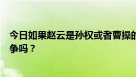 今日如果赵云是孙权或者曹操的部下，三营和赵云会发生战争吗？